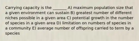 Carrying capacity is the _______ A) maximum population size that a given environment can sustain B) greatest number of different niches possible in a given area C) potential growth in the number of species in a given area D) limitation on numbers of species in a community E) average number of offspring carried to term by a species