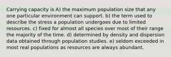 Carrying capacity is A) the maximum population size that any one particular environment can support. b) the term used to describe the stress a population undergoes due to limited resources. c) fixed for almost all species over most of their range the majority of the time. d) determined by density and dispersion data obtained through population studies. e) seldom exceeded in most real populations as resources are always abundant.