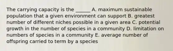 The carrying capacity is the ______ A. maximum sustainable population that a given environment can support B. greatest number of different niches possible in a given area C. potential growth in the number of species in a community D. limitation on numbers of species in a community E. average number of offspring carried to term by a species