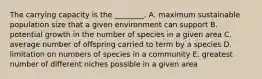 The carrying capacity is the ________. A. maximum sustainable population size that a given environment can support B. potential growth in the number of species in a given area C. average number of offspring carried to term by a species D. limitation on numbers of species in a community E. greatest number of different niches possible in a given area