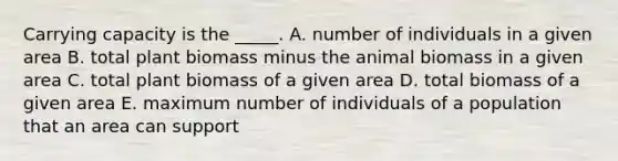 Carrying capacity is the _____. A. number of individuals in a given area B. total plant biomass minus the animal biomass in a given area C. total plant biomass of a given area D. total biomass of a given area E. maximum number of individuals of a population that an area can support