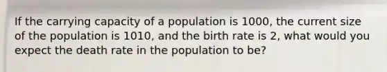 If the carrying capacity of a population is 1000, the current size of the population is 1010, and the birth rate is 2, what would you expect the death rate in the population to be?