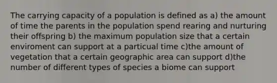 The carrying capacity of a population is defined as a) the amount of time the parents in the population spend rearing and nurturing their offspring b) the maximum population size that a certain enviroment can support at a particual time c)the amount of vegetation that a certain geographic area can support d)the number of different types of species a biome can support