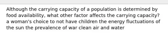 Although the carrying capacity of a population is determined by food availability, what other factor affects the carrying capacity? a woman's choice to not have children the energy fluctuations of the sun the prevalence of war clean air and water