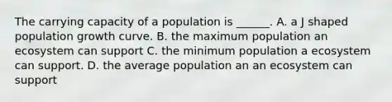 The carrying capacity of a population is ______. A. a J shaped population growth curve. B. the maximum population an ecosystem can support C. the minimum population a ecosystem can support. D. the average population an an ecosystem can support