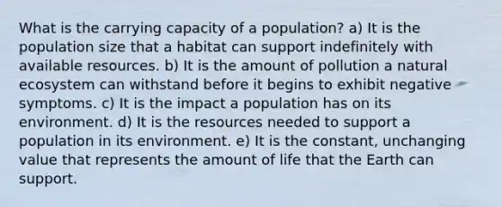 What is the carrying capacity of a population? a) It is the population size that a habitat can support indefinitely with available resources. b) It is the amount of pollution a natural ecosystem can withstand before it begins to exhibit negative symptoms. c) It is the impact a population has on its environment. d) It is the resources needed to support a population in its environment. e) It is the constant, unchanging value that represents the amount of life that the Earth can support.