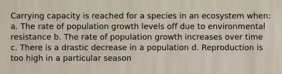 Carrying capacity is reached for a species in an ecosystem when: a. The rate of population growth levels off due to environmental resistance b. The rate of population growth increases over time c. There is a drastic decrease in a population d. Reproduction is too high in a particular season