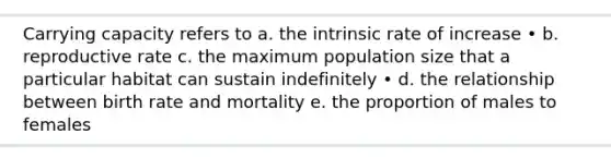 Carrying capacity refers to a. the intrinsic rate of increase • b. reproductive rate c. the maximum population size that a particular habitat can sustain indefinitely • d. the relationship between birth rate and mortality e. the proportion of males to females