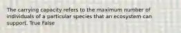 The carrying capacity refers to the maximum number of individuals of a particular species that an ecosystem can support. True False