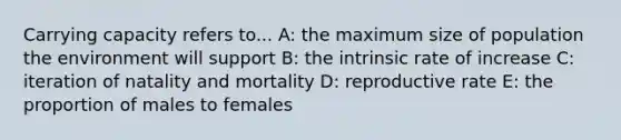 Carrying capacity refers to... A: the maximum size of population the environment will support B: the intrinsic rate of increase C: iteration of natality and mortality D: reproductive rate E: the proportion of males to females