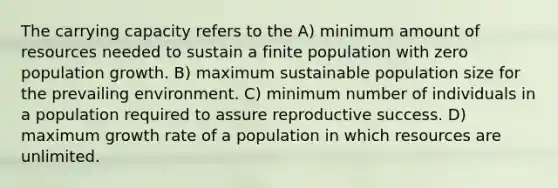 The carrying capacity refers to the A) minimum amount of resources needed to sustain a finite population with zero population growth. B) maximum sustainable population size for the prevailing environment. C) minimum number of individuals in a population required to assure reproductive success. D) maximum growth rate of a population in which resources are unlimited.