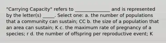 "Carrying Capacity" refers to _______________ and is represented by the letter(s) _____. Select one: a. the number of populations that a community can sustain; CC b. the size of a population that an area can sustain; K c. the maximum rate of pregnancy of a species; r d. the number of offspring per reproductive event; K