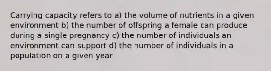 Carrying capacity refers to a) the volume of nutrients in a given environment b) the number of offspring a female can produce during a single pregnancy c) the number of individuals an environment can support d) the number of individuals in a population on a given year