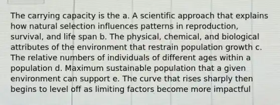 The carrying capacity is the a. A scientific approach that explains how natural selection influences patterns in reproduction, survival, and life span b. The physical, chemical, and biological attributes of the environment that restrain population growth c. The relative numbers of individuals of different ages within a population d. Maximum sustainable population that a given environment can support e. The curve that rises sharply then begins to level off as limiting factors become more impactful