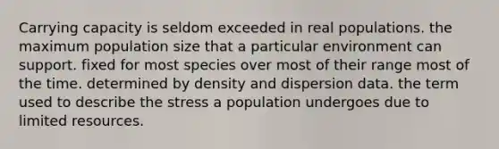 Carrying capacity is seldom exceeded in real populations. the maximum population size that a particular environment can support. fixed for most species over most of their range most of the time. determined by density and dispersion data. the term used to describe the stress a population undergoes due to limited resources.