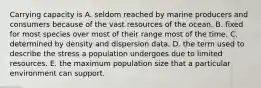 Carrying capacity is A. seldom reached by marine producers and consumers because of the vast resources of the ocean. B. fixed for most species over most of their range most of the time. C. determined by density and dispersion data. D. the term used to describe the stress a population undergoes due to limited resources. E. the maximum population size that a particular environment can support.