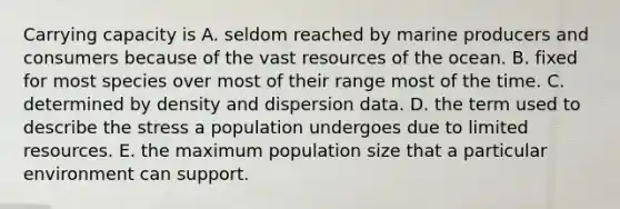 Carrying capacity is A. seldom reached by marine producers and consumers because of the vast resources of the ocean. B. fixed for most species over most of their range most of the time. C. determined by density and dispersion data. D. the term used to describe the stress a population undergoes due to limited resources. E. the maximum population size that a particular environment can support.