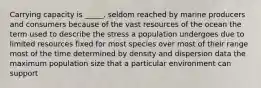 Carrying capacity is _____. seldom reached by marine producers and consumers because of the vast resources of the ocean the term used to describe the stress a population undergoes due to limited resources fixed for most species over most of their range most of the time determined by density and dispersion data the maximum population size that a particular environment can support