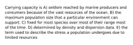 Carrying capacity is A) seldom reached by marine producers and consumers because of the vast resources of the ocean. B) the maximum population size that a particular environment can support. C) fixed for most species over most of their range most of the time. D) determined by density and dispersion data. E) the term used to describe the stress a population undergoes due to limited resources