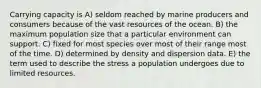 Carrying capacity is A) seldom reached by marine producers and consumers because of the vast resources of the ocean. B) the maximum population size that a particular environment can support. C) fixed for most species over most of their range most of the time. D) determined by density and dispersion data. E) the term used to describe the stress a population undergoes due to limited resources.