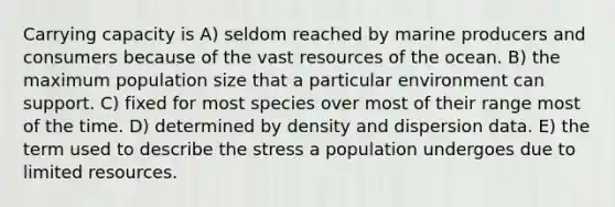 Carrying capacity is A) seldom reached by marine producers and consumers because of the vast resources of the ocean. B) the maximum population size that a particular environment can support. C) fixed for most species over most of their range most of the time. D) determined by density and dispersion data. E) the term used to describe the stress a population undergoes due to limited resources.