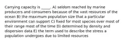Carrying capacity is _____. A) seldom reached by marine producers and consumers because of the vast resources of the ocean B) the maximum population size that a particular environment can support C) fixed for most species over most of their range most of the time D) determined by density and dispersion data E) the term used to describe the stress a population undergoes due to limited resources