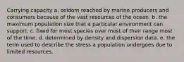 Carrying capacity a. seldom reached by marine producers and consumers because of the vast resources of the ocean. b. the maximum population size that a particular environment can support. c. fixed for most species over most of their range most of the time. d. determined by density and dispersion data. e. the term used to describe the stress a population undergoes due to limited resources.