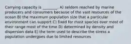Carrying capacity is ________. A) seldom reached by marine producers and consumers because of the vast resources of the ocean B) the maximum population size that a particular environment can support C) fixed for most species over most of their range most of the time D) determined by density and dispersion data E) the term used to describe the stress a population undergoes due to limited resources