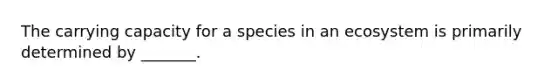 The carrying capacity for a species in an ecosystem is primarily determined by _______.