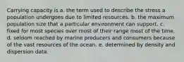 Carrying capacity is a. the term used to describe the stress a population undergoes due to limited resources. b. the maximum population size that a particular environment can support. c. fixed for most species over most of their range most of the time. d. seldom reached by marine producers and consumers because of the vast resources of the ocean. e. determined by density and dispersion data.