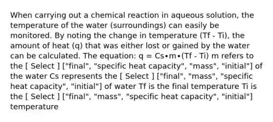 When carrying out a chemical reaction in aqueous solution, the temperature of the water (surroundings) can easily be monitored. By noting the change in temperature (Tf - Ti), the amount of heat (q) that was either lost or gained by the water can be calculated. The equation: q = Cs∙m∙(Tf - Ti) m refers to the [ Select ] ["final", "specific heat capacity", "mass", "initial"] of the water Cs represents the [ Select ] ["final", "mass", "specific heat capacity", "initial"] of water Tf is the final temperature Ti is the [ Select ] ["final", "mass", "specific heat capacity", "initial"] temperature