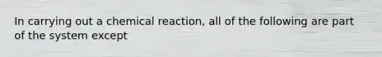 In carrying out a chemical reaction, all of the following are part of the system except