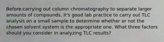 Before carrying out column chromatography to separate larger amounts of compounds, it's good lab practice to carry out TLC analysis on a small sample to determine whether or not the chosen solvent system is the appropriate one. What three factors should you consider in analyzing TLC results?