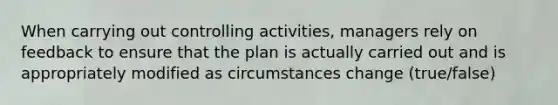 When carrying out controlling activities, managers rely on feedback to ensure that the plan is actually carried out and is appropriately modified as circumstances change (true/false)