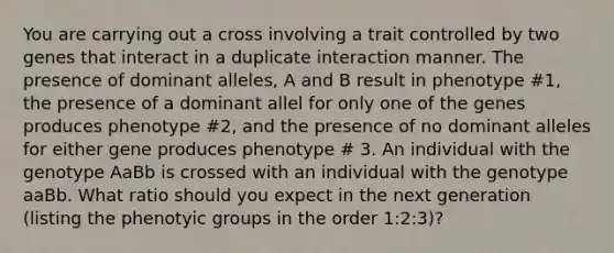 You are carrying out a cross involving a trait controlled by two genes that interact in a duplicate interaction manner. The presence of dominant alleles, A and B result in phenotype #1, the presence of a dominant allel for only one of the genes produces phenotype #2, and the presence of no dominant alleles for either gene produces phenotype # 3. An individual with the genotype AaBb is crossed with an individual with the genotype aaBb. What ratio should you expect in the next generation (listing the phenotyic groups in the order 1:2:3)?