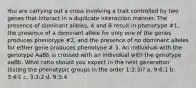 You are carrying out a cross involving a trait controlled by two genes that interact in a duplicate interaction manner. The presence of dominant alleles, A and B result in phenotype #1, the presence of a dominant allele for only one of the genes produces phenotype #2, and the presence of no dominant alleles for either gene produces phenotype # 3. An individual with the genotype AaBb is crossed with an individual with the genotype aaBb. What ratio should you expect in the next generation (listing the phenotypic groups in the order 1:2:3)? a. 9:6:1 b. 3:4:1 c. 3:3:2 d. 9:3:4