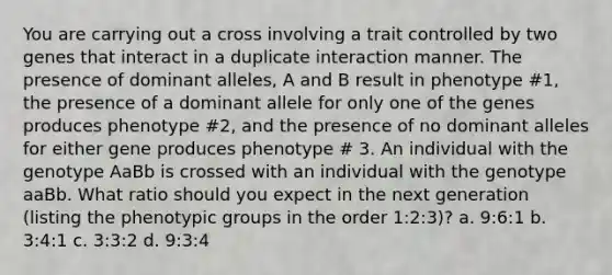 You are carrying out a cross involving a trait controlled by two genes that interact in a duplicate interaction manner. The presence of dominant alleles, A and B result in phenotype #1, the presence of a dominant allele for only one of the genes produces phenotype #2, and the presence of no dominant alleles for either gene produces phenotype # 3. An individual with the genotype AaBb is crossed with an individual with the genotype aaBb. What ratio should you expect in the next generation (listing the phenotypic groups in the order 1:2:3)? a. 9:6:1 b. 3:4:1 c. 3:3:2 d. 9:3:4