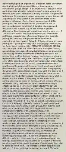 Before carrying out an experiment, a decision needs to be made about what kind of design would be most appropriate. Independent groups design - is an experimental design in which participants are allocated to two (or more) groups representing different conditions. Allocation is usually achieved using random techniques. Advantages of using independent groups design... Ø As participants only appear in one condition there are no problems with order effects. (tired, stressed, bored) Ø No participants are lost between trials. ( no one bails out on movement between conditions) Ø Suitable when repeated measures is not suitable .e.g. to see effects of gender differences. Disadvantages of using independent groups is..... Ø There is no control of participant variables (i.e. the different abilities or characteristics of each participant). For example, participants in Group A might happen to be better at concentrating than those in Group B. Ø You need twice as many participants - participants may be in short supply! Need to pay for them, travel expenses etc.. REPEATED MEASURES DESIGN - Each participant does the same conditions. Strengths of using repeated measures are... Ø Individual differences as a potential confounding variable are removed Ø Fewer participants are needed than in other designs. However weaknesses of using a repeated measures design are... Ø Limited range of uses Ø The order of the conditions may affect performance (an order effect). Ø When participants do the second concentration test they might guess the purpose of the experiment, which could affect their behaviour. For example, some participants may purposely do worse on the second test because they want it to appear as if they work less in the afternoon. Ø Performance in the second condition may be better because the participants know what to do (i.e. practice effect). Ø They may be less anxious OR participants may do worse on the second test because of being bored with doing the same test again. (boredom or fatigue effect). So how do we overcome order affects? We can use counterbalancing! Controlling for order effects counterbalancing (ABBA) Counter balancing is a method used to reduce order effects: a specific procedure (THE ABBA procedure) is used to make sure that half the participants do condition 1 first and the other half start with condition 2 - one half do condition A, following by Condition B - one half do Condition B , following with Condition A Although order effects occur for each participant, because they occur equally in both groups, they balance each other out in the results. MATCHED PAIRS DESIGN - each participant is matched with another participant on characteristics that are thought to be relevant to the experiment e.g. age, gender, personality characteristics and intelligence). One participant from each pair is then randomly allocated to each condition. It is assumed that the matching process produces pairs who are similar and therefore can be treated as if they were the same person. Strengths of using a matched pairs experimental design are..... Ø No order effects Ø Participant variables are partially controlled as they are matched on important characteristics However disadvantages of using matched pairs design are... Ø Achieving matched pairs is difficult, costly and time consuming. It relies on accurate pre-testing / assessment of key variables. As a result this design is not often used. Ø You need a large pool of participants from who to select to match from. The chances to match people reduce with size. Ø If one participant drops out you lose 2 PPs' data.