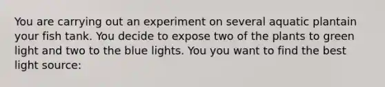 You are carrying out an experiment on several aquatic plantain your fish tank. You decide to expose two of the plants to green light and two to the blue lights. You you want to find the best light source: