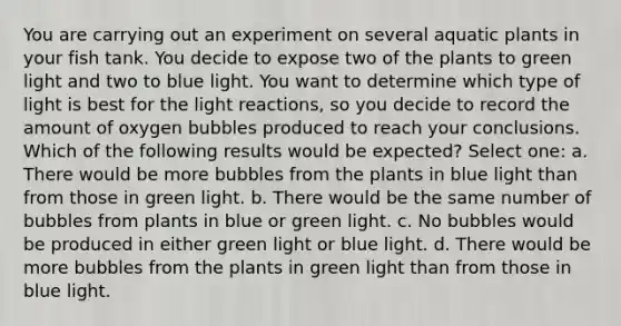 You are carrying out an experiment on several aquatic plants in your fish tank. You decide to expose two of the plants to green light and two to blue light. You want to determine which type of light is best for the light reactions, so you decide to record the amount of oxygen bubbles produced to reach your conclusions. Which of the following results would be expected? Select one: a. There would be more bubbles from the plants in blue light than from those in green light. b. There would be the same number of bubbles from plants in blue or green light. c. No bubbles would be produced in either green light or blue light. d. There would be more bubbles from the plants in green light than from those in blue light.