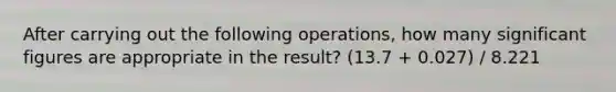 After carrying out the following operations, how many significant figures are appropriate in the result? (13.7 + 0.027) / 8.221