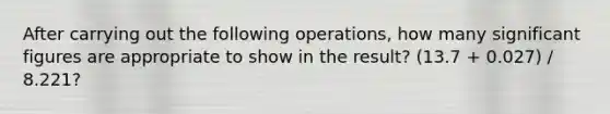 After carrying out the following operations, how many significant figures are appropriate to show in the result? (13.7 + 0.027) / 8.221?