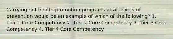 Carrying out health promotion programs at all levels of prevention would be an example of which of the following? 1. Tier 1 Core Competency 2. Tier 2 Core Competency 3. Tier 3 Core Competency 4. Tier 4 Core Competency