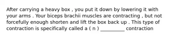 After carrying a heavy box , you put it down by lowering it with your arms . Your biceps brachii muscles are contracting , but not forcefully enough shorten and lift the box back up . This type of contraction is specifically called a ( n ) __________ contraction