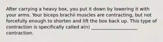 After carrying a heavy box, you put it down by lowering it with your arms. Your biceps brachii muscles are contracting, but not forcefully enough to shorten and lift the box back up. This type of contraction is specifically called a(n) ____________________ contraction.