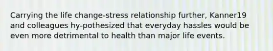 Carrying the life change-stress relationship further, Kanner19 and colleagues hy-pothesized that everyday hassles would be even more detrimental to health than major life events.