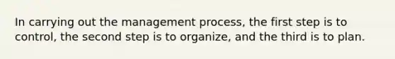 In carrying out the management process, the first step is to control, the second step is to organize, and the third is to plan.