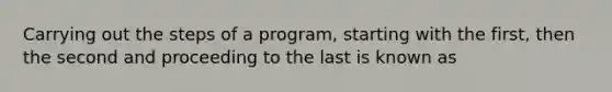 Carrying out the steps of a program, starting with the first, then the second and proceeding to the last is known as