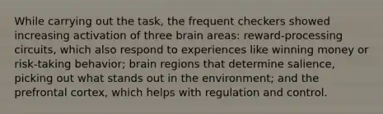 While carrying out the task, the frequent checkers showed increasing activation of three brain areas: reward-processing circuits, which also respond to experiences like winning money or risk-taking behavior; brain regions that determine salience, picking out what stands out in the environment; and the prefrontal cortex, which helps with regulation and control.