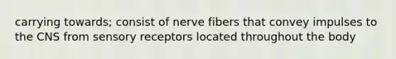 carrying towards; consist of nerve fibers that convey impulses to the CNS from sensory receptors located throughout the body